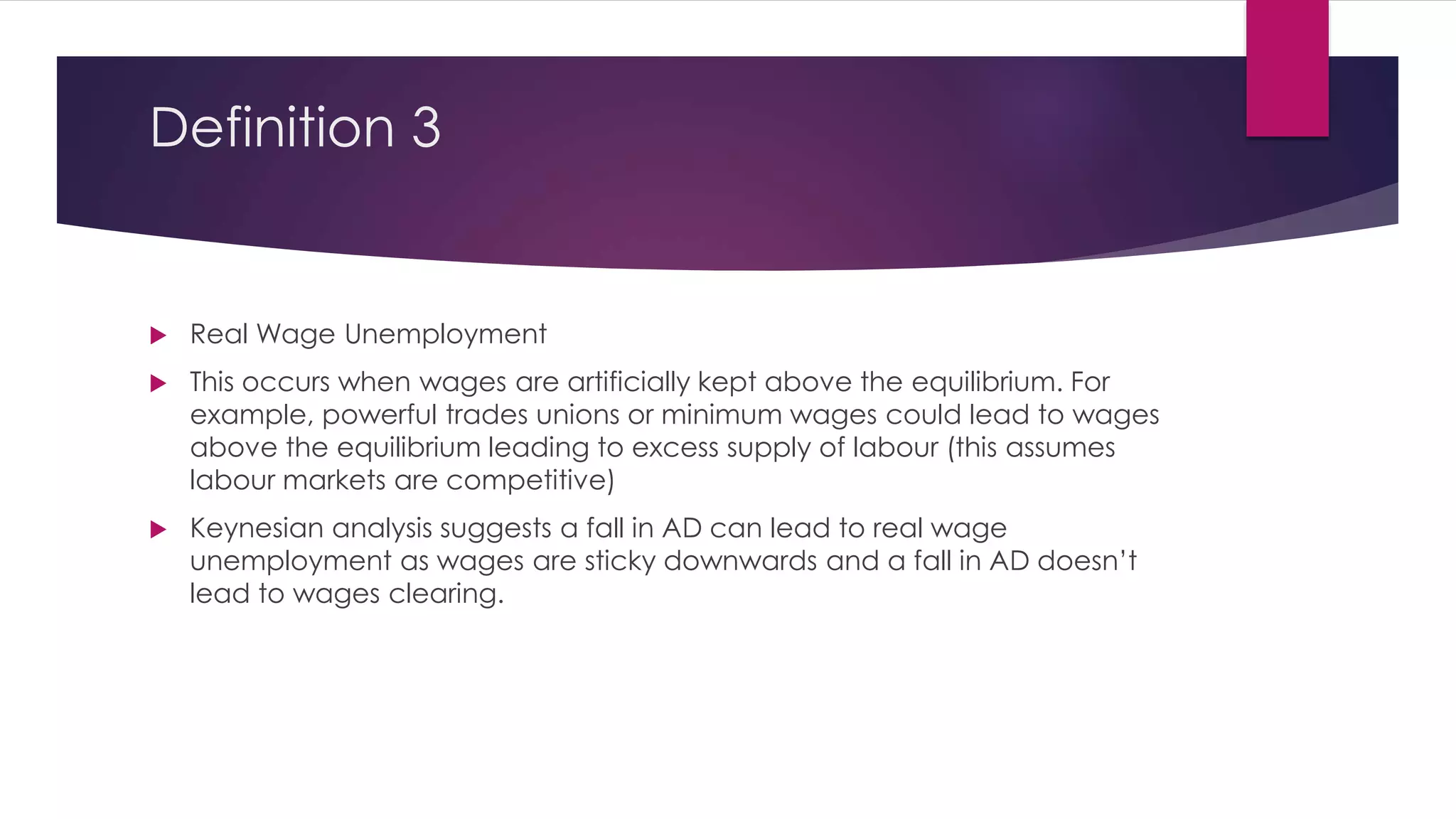 Definition 3
 Real Wage Unemployment
 This occurs when wages are artificially kept above the equilibrium. For
example, powerful trades unions or minimum wages could lead to wages
above the equilibrium leading to excess supply of labour (this assumes
labour markets are competitive)
 Keynesian analysis suggests a fall in AD can lead to real wage
unemployment as wages are sticky downwards and a fall in AD doesn’t
lead to wages clearing.
 