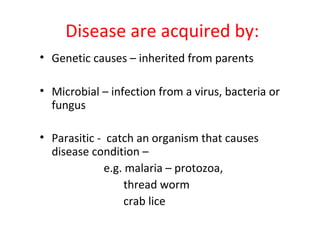Disease are acquired by:
• Genetic causes – inherited from parents

• Microbial – infection from a virus, bacteria or
  fungus

• Parasitic - catch an organism that causes
  disease condition –
             e.g. malaria – protozoa,
                  thread worm
                  crab lice
 