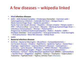A few diseases – wikipedia linked
•   Viral infectious diseases
•   AIDS – AIDS Related Complex – Chickenpox (Varicella) – Common cold –
    Cytomegalovirus Infection – Colorado tick fever – Dengue fever –
    Ebola haemorrhagic fever – Epidemic parotitis –
    Hand, foot and mouth disease – Hepatitis – Herpes simplex – Herpes zoster –
    HPV – Influenza (Flu) – Lassa fever – Measles – Marburg haemorrhagic fever –
    Infectious mononucleosis – Mumps – Poliomyelitis –
    Progressive multifocal leukencephalopathy – Rabies – Rubella – SARS –
    Smallpox (Variola) – Viral encephalitis – Viral gastroenteritis – Viral meningitis
    – Viral pneumonia – West Nile disease – Yellow fever
•   [edit]
•   Bacterial infectious diseases
•   Anthrax – Bacterial Meningitis – Brucellosis – Campylobacteriosis –
    Cat Scratch Disease – Cholera – Diphtheria – Epidemic Typhus – Gonorrhea –
    Impetigo– Legionellosis – Leprosy (Hansen's Disease) – Leptospirosis –
    Listeriosis – Lyme Disease – Melioidosis – MRSA infection – Nocardiosis –
    Pertussis (Whooping Cough) – Plague – Pneumococcal pneumonia –
    Psittacosis – Q fever – Rocky Mountain Spotted Fever (RMSF) – Salmonellosis
    – Scarlet Fever – Shigellosis – Syphilis – Tetanus – Trachoma – Tuberculosis –
    Tularemia – Typhoid Fever – Typhus; Urinary Tract Infections
 