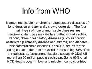 Info from WHO
Noncommunicable - or chronic - diseases are diseases of
long duration and generally slow progression. The four
main types of noncommunicable diseases are
cardiovascular diseases (like heart attacks and stroke),
cancer, chronic respiratory diseases (such as chronic
obstructed pulmonary disease and asthma) and diabetes.
Noncommunicable diseases, or NCDs, are by far the
leading cause of death in the world, representing 63% of all
annual deaths. Noncommunicable diseases (NCDs) kill
more than 36 million people each year. Some 80% of all
NCD deaths occur in low- and middle-income countries.
 