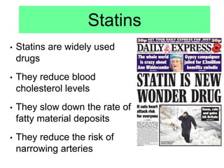 Statins
• Statins are widely used
drugs
• They reduce blood
cholesterol levels
• They slow down the rate of
fatty material deposits
• They reduce the risk of
narrowing arteries
 