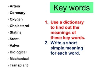 Key words• Artery
• Coronary
• Oxygen
• Cholesterol
• Statins
• Stent
• Valve
• Biological
• Mechanical
• Transplant
1. Use a dictionary
to find out the
meanings of
these key words.
2. Write a short
simple meaning
for each word.
 