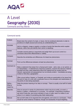 Choose option 
A Level Geography (2030) 
Command and Key Words 
Command words 
Analyse 
Break down the content of a topic, or issue, into its constituent elements in order to provide an in-depth account and convey an understanding of it. 
Annotate 
Add to a diagram, image or graphic a number of words that describe and/or explain features, rather than just identify them (which is labelling). 
Assess 
Consider several options or arguments and weigh them up so as to come to a conclusion about their effectiveness or validity. 
Compare 
Describe the similarities and differences of at least two phenomena. 
Contrast 
Point out the differences between at least two phenomena. 
Comment on 
Make a statement that arises from a factual point made – add a view, or an opinion, or an interpretation. In data/stimulus response questions, examine the stimulus material provided and then make statements about the material and its content that are relevant, appropriate and geographical, but not directly evident. Candidates are being invited to ‘think like a geographer’. 
Critically 
Often occurs before ‘Assess’ or ‘Evaluate’ and invites an examination of an issue from the point of view of a critic with a particular focus on the strengths and weaknesses of the points of view being expressed. 
Define.., What is meant by.. 
State the precise meaning of an idea or concept. There is usually a low tariff of marks for this. 
Describe 
Give an account in words of a phenomenon which may be an entity, an event, a feature, a pattern, a distribution or a process. For example, if describing a landform say what it looks like, give some indication of size or scale, what it is made of, and where it is in relation to something else (field relationship). 
Discuss 
Set out both sides of an argument (for and against), and come to a conclusion. There should be some evidence of balance, though not necessarily of equal weighting.  