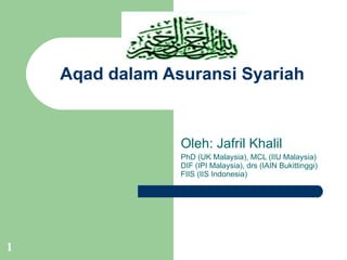 Aqad dalam Asuransi Syariah Oleh: Jafril Khalil PhD (UK Malaysia), MCL (IIU Malaysia) DIF (IPI Malaysia), drs (IAIN Bukittinggi) FIIS (IIS Indonesia) 