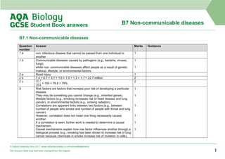 B7 Non-communicable diseases
Student Book answers
B7.1 Non-communicable diseases
Question
number
Answer Marks Guidance
1 a non‑infectious disease that cannot be passed from one individual to
another
1
1 b Communicable diseases caused by pathogens (e.g., bacteria, viruses,
fungi),
whilst non‑communicable diseases affect people as a result of genetic
makeup, lifestyle, or environmental factors.
1
1
2 a Road injury 1
2 b 7.4 + 6.7 + 3.1 + 1.6 + 1.5 + 1.3 + 1.1 = 22.7 million 2
2 c
× 100 = 78.8 = 79%
2
3 Risk factors are factors that increase your risk of developing a particular
disease.
They may be something you cannot change (e.g., inherited genes),
lifestyle factors (e.g., smoking increases risk of heart disease and lung
cancer), or environmental factors (e.g., ionising radiation).
Correlations are apparent links between two factors (e.g., between
number of people who smoke and number of people with throat and lung
cancer).
However, correlation does not mean one thing necessarily causes
another.
If a correlation is seen, further work is needed to determine a causal
mechanism.
Causal mechanisms explain how one factor influences another through a
biological process (e.g., smoking has been shown to increase risk of lung
cancer because chemicals in smoke increase risk of mutation in cells).
1
1
1
1
1
1
© Oxford University Press 2017 www.oxfordsecondary.co.uk/acknowledgements
This resource sheet may have been changed from the original. 1
 