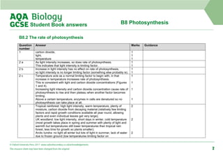 B8 Photosynthesis
Student Book answers
B8.2 The rate of photosynthesis
Question
number
Answer Marks Guidance
1 carbon dioxide,
light,
temperature
1
1
1
2 a As light intensity increases, so does rate of photosynthesis.
This indicates that light intensity is limiting factor.
1
1
2 b Increase in light intensity has no effect on rate of photosynthesis,
so light intensity is no longer limiting factor (something else probably is).
1
1
2 c Temperature acts as a normal limiting factor to begin with, in that
increase in temperature increases rate of photosynthesis.
This is consistent with light and carbon dioxide concentrations (Figures
1 and 4).
Increasing light intensity and carbon dioxide concentration cause rate of
photosynthesis to rise and then plateau when another factor becomes
limiting.
Above a certain temperature, enzymes in cells are denatured so no
photosynthesis can take place at all.
1
1
1
1
3 Tropical rainforest: high light intensity, warm temperature, plenty of
moisture, carbon dioxide from decaying material (relatively few limiting
factors and rapid growth conditions available all year round, allowing
plants and even individual leaves get very large);
UK woodland: low light intensity, short days in winter, cold temperature
(most growth takes place in spring and summer with plenty of light and
warmth but temperatures still lower temperatures than tropical rain
forest, less time for growth so plants smaller);
Arctic tundra: no light all winter but lots of light in summer, lack of water
due to frozen ground (low temperatures limiting factor on
2
2
2
© Oxford University Press 2017 www.oxfordsecondary.co.uk/acknowledgements
This resource sheet may have been changed from the original. 2
 