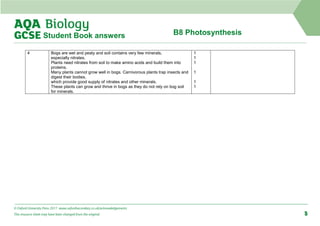 B8 Photosynthesis
Student Book answers
4 Bogs are wet and peaty and soil contains very few minerals,
especially nitrates.
Plants need nitrates from soil to make amino acids and build them into
proteins.
Many plants cannot grow well in bogs. Carnivorous plants trap insects and
digest their bodies,
which provide good supply of nitrates and other minerals.
These plants can grow and thrive in bogs as they do not rely on bog soil
for minerals.
1
1
1
1
1
1
© Oxford University Press 2017 www.oxfordsecondary.co.uk/acknowledgements
This resource sheet may have been changed from the original. 5
 