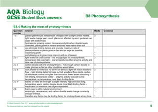 B8 Photosynthesis
Student Book answers
B8.4 Making the most of photosynthesis
Question
number
Answer Marks Guidance
1 a garden greenhouse: temperature changes with sunlight unless heated,
light levels change year‑round, plants not affected by wind, gardener can
water with added food;
hydroponics growing system: temperature/light/carbon dioxide levels
controlled, plants grown in mineral enriched water rather than soil
3
1 b can eliminate limiting factors and promote maximum rate of
photosynthesis so plants grow as fast and as large as possible,
maximising profit
and allowing us to grow more crops in and out of season
1
1
1
2 a i light levels low until sunrise – not enough light for photosynthesis,
temperature falls overnight – low temperatures affect enzyme activity and
slow rate of photosynthesis
3
2 a ii carbon dioxide will limit photosynthesis – not enough carbon dioxide to
make glucose as fast as other conditions would allow
3
2 a iii days shorter in winter but no leaves on trees so light will reach woodland
floor – light limiting factor for trees but not woodland floor plants, carbon
dioxide levels normal or higher than normal as fewer leaves absorbing –
not limiting, temperature colder – enzyme activity reduced by low
temperature, so temperature most likely limiting factor
3
2 a iv leaves on trees will limit light but light intensity high and days long,
temperature warm, carbon dioxide levels most likely limiting factor –
insufficient for maximum rate of photosynthesis
3
2 b Each case is within natural environment
where light, temperature, and carbon dioxide levels change constantly
and can interact,
therefore any factor may be limiting factor for photosynthesis at any time.
1
1
1
© Oxford University Press 2017 www.oxfordsecondary.co.uk/acknowledgements
This resource sheet may have been changed from the original. 6
 