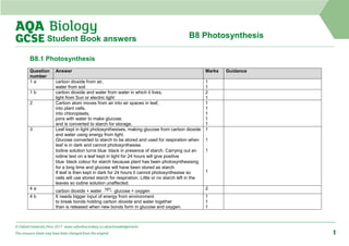 B8 Photosynthesis
Student Book answers
B8.1 Photosynthesis
Question
number
Answer Marks Guidance
1 a carbon dioxide from air,
water from soil
1
1
1 b carbon dioxide and water from water in which it lives,
light from Sun or electric light
2
1
2 Carbon atom moves from air into air spaces in leaf,
into plant cells,
into chloroplasts,
joins with water to make glucose,
and is converted to starch for storage.
1
1
1
1
1
3 Leaf kept in light photosynthesises, making glucose from carbon dioxide
and water using energy from light.
Glucose converted to starch to be stored and used for respiration when
leaf is in dark and cannot photosynthesise.
Iodine solution turns blue‑black in presence of starch. Carrying out an
iodine test on a leaf kept in light for 24 hours will give positive
blue‑black colour for starch because plant has been photosynthesising
for a long time and glucose will have been stored as starch.
If leaf is then kept in dark for 24 hours it cannot photosynthesise so
cells will use stored starch for respiration. Little or no starch left in the
leaves so iodine solution unaffected.
1
1
1
1
4 a
carbon dioxide + water glucose + oxygen
2
4 b It needs bigger input of energy from environment
to break bonds holding carbon dioxide and water together
than is released when new bonds form in glucose and oxygen.
1
1
1
© Oxford University Press 2017 www.oxfordsecondary.co.uk/acknowledgements
This resource sheet may have been changed from the original. 1
 
