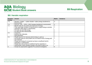 © Oxford University Press 2017 www.oxfordsecondary.co.uk/acknowledgements
This resource sheet may have been changed from the original. 1
B9 Respiration
Student Book answers
B9.1 Aerobic respiration
Question
number
Answer Marks Guidance
1 a glucose + oxygen → carbon dioxide + water (energy transferred to
environment)
2
1 b C6H12O6 + 6O2 → 6CO2 + 6H2O (energy transferred to environment) 2
1 c Muscle cells are very active and need a lot of energy.
They need large numbers of mitochondria to supply energy as aerobic
respiration takes place in mitochondria.
Fat cells use very little energy
so need very few mitochondria.
1
1
1
1
2 a movement,
building new molecules,
heat generation
1
1
1
2 b People become thin because stored energy is used up
and growth stops as new proteins are not made for lack of energy and
raw materials.
People lack energy for movement as there is insufficient fuel for
respiration in mitochondria.
People feel cold as there is insufficient fuel for respiration in
mitochondria, which transfers energy to the body to warm it up.
1
1
1
1
3 Accept any appropriate suggestion for practical investigation. 6
 