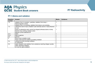 © Oxford University Press 2017 www.oxfordsecondary.co.uk/acknowledgements
This resource sheet may have been changed from the original. 1
P7 Radioactivity
Student Book answers
P7.1 Atoms and radiation
Question
number
Answer Marks Guidance
1 a radiation from U consists = particles, radiation from lamp =
electromagnetic waves,
radiation from U is ionising, radiation from lamp is non-ionising
1
1
1 b radioactive atoms have unstable nuclei whereas atoms in lamp filament
do not,
decay of radioactive atom cannot be stopped whereas atoms in lamp
filament stop emitting radiation when
filament current switched off
1
1
2 a i alpha 1
2 a ii beta or gamma 1
2 b gamma 1
3 atoms have unstable nuclei,
these nuclei become stable by emitting radiation
1
1
4 a substance emits (ionising) radiation
so radioactive
1
1
4 b paper stopped most radiation from substance reaching Geiger counter,
paper absorbed radiation,
so must be alpha radiation
1
1
1
 
