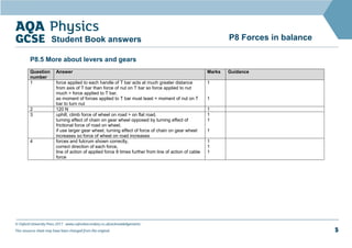 © Oxford University Press 2017 www.oxfordsecondary.co.uk/acknowledgements
This resource sheet may have been changed from the original. 5
P8 Forces in balance
Student Book answers
P8.5 More about levers and gears
Question
number
Answer Marks Guidance
1 force applied to each handle of T bar acts at much greater distance
from axis of T bar than force of nut on T bar so force applied to nut
much > force applied to T bar,
as moment of forces applied to T bar must least = moment of nut on T
bar to turn nut
1
1
2 120 N 1
3 uphill, climb force of wheel on road > on flat road,
turning effect of chain on gear wheel opposed by turning effect of
frictional force of road on wheel,
if use larger gear wheel, turning effect of force of chain on gear wheel
increases so force of wheel on road increases
1
1
1
4 forces and fulcrum shown correctly,
correct direction of each force,
line of action of applied force 8 times further from line of action of cable
force
1
1
1
 