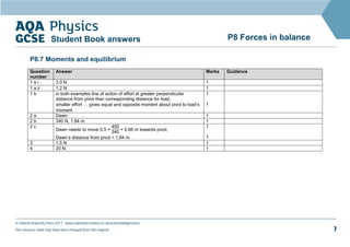 © Oxford University Press 2017 www.oxfordsecondary.co.uk/acknowledgements
This resource sheet may have been changed from the original. 7
P8 Forces in balance
Student Book answers
P8.7 Moments and equilibrium
Question
number
Answer Marks Guidance
1 a i 3.0 N 1
1 a ii 1.2 N 1
1 b in both examples line of action of effort at greater perpendicular
distance from pivot than corresponding distance for load,
smaller effort ∴ gives equal and opposite moment about pivot to load’s
moment
1
1
2 a Dawn 1
2 b 340 N, 1.84 m 1
2 c
Dawn needs to move 0.5 ×
450
340 = 0.66 m towards pivot,
Dawn’s distance from pivot = 1.84 m
1
1
3 1.5 N 1
4 20 N 1
 