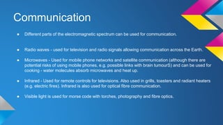 Communication
● Different parts of the electromagnetic spectrum can be used for communication.
● Radio waves - used for television and radio signals allowing communication across the Earth.
● Microwaves - Used for mobile phone networks and satellite communication (although there are
potential risks of using mobile phones, e.g. possible links with brain tumourS) and can be used for
cooking - water molecules absorb microwaves and heat up.
● Infrared - Used for remote controls for televisions. Also used in grills, toasters and radiant heaters
(e.g. electric fires). Infrared is also used for optical fibre communication.
● Visible light is used for morse code with torches, photography and fibre optics.
 