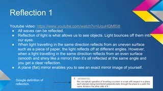 Reflection 1
Youtube video: https://www.youtube.com/watch?v=iUguHQMf0i8
● All waves can be reflected.
● Reflection of light is what allows us to see objects. Light bounces off them into
our eyes.
● When light travelling in the same direction reflects from an uneven surface
such as a piece of paper, the light reflects off at different angles. However,
when a light travelling in the same direction reflects from an even surface
(smooth and shiny like a mirror) then it’s all reflected at the same angle and
you get a clear reflection.
● A plane (flat) mirror enables you to see an exact mirror image of yourself.
Google definition of
reflection.
 