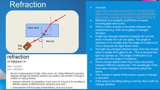 Refraction ● Youtube:
https://www.youtube.com/watch?v=7aU8sX8cFNs,
https://www.youtube.com/watch?v=dwu3Bv9KARw,
https://www.youtube.com/watch?v=QoZA9EwUt-M
● Refraction is a property of all forms of waves
including light and sound.
● When a wave crosses a boundary between two
substances (e.g. from air to glass) it changes
direction.
● A light ray changes directions towards the normal
when it travels from air into glass. The angle of
refraction (r) is smaller than the angle of incidence (i).
This is because the light slows down.
● The light ray changes direction away from the normal
when it travels from glass to air. This is because the
light ray speeds up. The angle of refraction (r) is
greater than the angle of incidence.
● Wave change speed when they cross a boundary
between different substances. The wavelength of the
wave also changes, but the frequency stays the
same.
● The change in speed of the waves causes a change
in direction.
● If the wave is travelling along a normal, then it will not
change direction.
Glass block
Ray
box
Normal
i
r
 