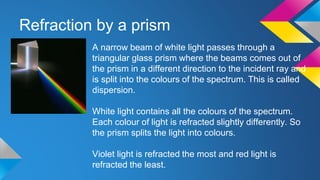 Refraction by a prism
A narrow beam of white light passes through a
triangular glass prism where the beams comes out of
the prism in a different direction to the incident ray and
is split into the colours of the spectrum. This is called
dispersion.
White light contains all the colours of the spectrum.
Each colour of light is refracted slightly differently. So
the prism splits the light into colours.
Violet light is refracted the most and red light is
refracted the least.
 