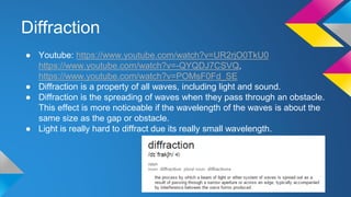 Diffraction
● Youtube: https://www.youtube.com/watch?v=UR2rjO0TkU0
https://www.youtube.com/watch?v=-QYQDJ7CSVQ,
https://www.youtube.com/watch?v=POMsF0Fd_SE
● Diffraction is a property of all waves, including light and sound.
● Diffraction is the spreading of waves when they pass through an obstacle.
This effect is more noticeable if the wavelength of the waves is about the
same size as the gap or obstacle.
● Light is really hard to diffract due its really small wavelength.
 