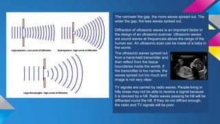 The narrower the gap, the more waves spread out. The
wider the gap, the less waves spread out.
Diffraction of ultrasonic waves is an important factor in
the design of an ultrasonic scanner. Ultrasonic waves
are sound waves at frequencies above the range of the
human ear. An ultrasonic scan can be made of a baby in
the womb.
TV signals are carried by radio waves. People living in
hilly areas may not be able to receive a signal because
it is blocked by a hill. Radio waves passing he hill will be
diffracted round the hill. If they do not diffract enough,
the radio and TV signals will be poor.
The ultrasonic waves spread out
from a hand-held transmitter and
then reflect from the tissue
boundaries inside the womb. If
the transmitter is too narrow, the
waves spread out too much and
image is not very clear.
 