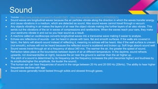 Sound
● Youtube: https://www.youtube.com/watch?v=Fsob8X15S2Y , https://www.youtube.com/watch?v=PCN4RIQIVTo
● Sound waves are longitudinal waves because the air particles vibrate along the direction in which the waves transfer energy
and cause vibrations in a medium, which are detected as sound. Also sound waves cannot travel through a vacuum
● Any objects vibrating in air makes the layers of air near the object vibrate making the further layers of air also vibrate. This
sends out the vibrations of the sir in waves of compressions and rarefactions. When the waves reach your ears, they make
your eardrums vibrate in and out so you hear sound as a result.
● A machine called an oscilloscope converts longitudinal waves into a transverse wave making it easier to analyse.
● Echoes are reflections of sounds - can be heard in places with bare, flat and smooth surfaces. If the walls are covered in
fabric, the fabric will absorb sound instead of reflecting it, meaning no echoes will be heard. Also if the wall surface is uneven
(not smooth), echoes will not be heard because the reflected sound is scattered and broken up. Soft tings absorb sound well.
● Sound waves travel through air at a frequency of about 340 m/s. The warmer the air, the greater the speed of sound.
Refraction takes place at the boundaries between layers of air at different temperature. In the daytime, sound refracts
upwards, not downwards(like at night), because the air near the ground is warmer than the air higher up.
● The pitch of a sound is determined by its frequency (as the frequency increases the pitch becomes higher) and loudness by
its amplitude(higher the amplitude, the louder the sound).
● The human ear can hear frequencies of sound in the range between 20 Hz and 20 000 Hz (20kHz). The ability to hear higher
frequencies declines with age.
● Sound waves generally travel fastest through solids and slowest through gases.
 