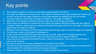 Key points
● The normal at a point on a mirror is a line drawn perpendicular to the mirror.
● For a light ray reflected by a plane mirror: The angle of incidence is the angle between the incident ray
and the normal and the angle of reflection is the angle between the reflected ray and the normal.
● The law of reflection states that: the angle of incidence = the angle of reflection.
● Refraction is the change of direction of waves when they travel across a boundary.
● When a light ray refracts as it travels from air to glass, the angle of refraction is less than the angle of
incidence. However, when a light ray refracts as it travels from glass into the air, the angle of refraction is
greater than the angle of incidence.
● Diffraction is the spreading out of waves when they pass through a gap or round the edge of an obstacle.
● The narrower a gap is, the greater the diffraction is.
● If radio waves do not diffract enough when they go over hills, radio and TV reception will be poor.
● The frequency range of the normal human ear is from about 20 Hz to about 20 000 Hz.
● Sound waves are vibrations that travel through a medium (substance). They cannot travel through a
vacuum (as in space).
● Echoes are due to sound waves reflected from a smooth, hard surface.
● The pitch of a note increases if the frequency of the sound wave increases. Similarly, the loudness of a
note increases if the amplitude of the sound waves increases.
● Vibrations created in an instrument when it is played produce sound waves.
 