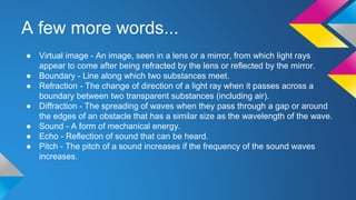 A few more words...
● Virtual image - An image, seen in a lens or a mirror, from which light rays
appear to come after being refracted by the lens or reflected by the mirror.
● Boundary - Line along which two substances meet.
● Refraction - The change of direction of a light ray when it passes across a
boundary between two transparent substances (including air).
● Diffraction - The spreading of waves when they pass through a gap or around
the edges of an obstacle that has a similar size as the wavelength of the wave.
● Sound - A form of mechanical energy.
● Echo - Reflection of sound that can be heard.
● Pitch - The pitch of a sound increases if the frequency of the sound waves
increases.
 
