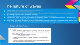 The nature of waves
● Youtube videos: https://www.youtube.com/watch?v=egcB0NbKPQI
● https://www.youtube.com/watch?v=GNPlcoVXL7M
https://www.youtube.com/watch?v=9LkLj8TS9VI&feature=iv&src_vid=UR2rjO0TkU0&annotation_id=annotation_2659666575
● We use waves to transfer energy and transfer information.
● There are different types of waves including mechanical waves and electromagnetic waves.
● Electromagnetic waves can all travel through a vacuum at the same speed of 300 000 kilometres per second. The waves cover a
continuous range of wavelengths called the electromagnetic spectrum.
● Sound waves, water waves and seismic (produced by earthquakes) waves are all examples of mechanical waves. Meaning these
waves are vibrations which travel through a medium (substance) and cannot travel through a vacuum.
Google definition of waves:
 