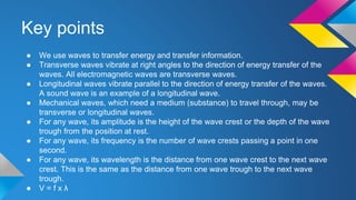 Key points
● We use waves to transfer energy and transfer information.
● Transverse waves vibrate at right angles to the direction of energy transfer of the
waves. All electromagnetic waves are transverse waves.
● Longitudinal waves vibrate parallel to the direction of energy transfer of the waves.
A sound wave is an example of a longitudinal wave.
● Mechanical waves, which need a medium (substance) to travel through, may be
transverse or longitudinal waves.
● For any wave, its amplitude is the height of the wave crest or the depth of the wave
trough from the position at rest.
● For any wave, its frequency is the number of wave crests passing a point in one
second.
● For any wave, its wavelength is the distance from one wave crest to the next wave
crest. This is the same as the distance from one wave trough to the next wave
trough.
● V = f x λ
 