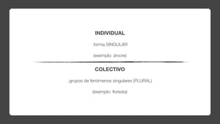 INDIVIDUAL

           .forma SINGULAR

            (exemplo: árvore)


            COLECTIVO

.grupos de fenómenos singulares (PLURAL)

           (exemplo: ﬂoresta)
 