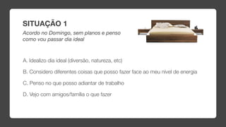 SITUAÇÃO 1
Acordo no Domingo, sem planos e penso
como vou passar dia ideal



A. Idealizo dia ideal (diversão, natureza, etc)

B. Considero diferentes coisas que posso fazer face ao meu nível de energia

C. Penso no que posso adiantar de trabalho

D. Vejo com amigos/família o que fazer
 