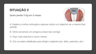 SITUAÇÃO 2
Quero perder 5 Kg em 3 meses



A. Exploro a minha motivação e apenas coloco um objectivo se o mesmo ﬁzer
sentido

B. Tento convencer um amigo/a a fazer isso comigo

C. Faço mais exercício e como menos

D. Crio um plano detalhado para atingir o objectivo (ex. dieta, exercício, etc.)
 