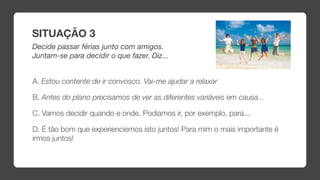 SITUAÇÃO 3
Decide passar férias junto com amigos.
Juntam-se para decidir o que fazer. Diz...


A. Estou contente de ir convosco. Vai-me ajudar a relaxar

B. Antes do plano precisamos de ver as diferentes variáveis em causa...

C. Vamos decidir quando e onde. Podíamos ir, por exemplo, para...

D. É tão bom que experienciemos isto juntos! Para mim o mais importante é
irmos juntos!
 
