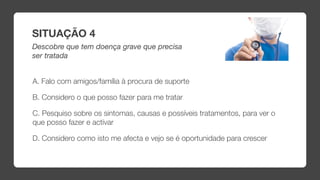 SITUAÇÃO 4
Descobre que tem doença grave que precisa
ser tratada


A. Falo com amigos/família à procura de suporte

B. Considero o que posso fazer para me tratar

C. Pesquiso sobre os sintomas, causas e possíveis tratamentos, para ver o
que posso fazer e activar

D. Considero como isto me afecta e vejo se é oportunidade para crescer
 