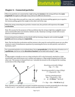 Page 9 of 11
Chapter 6 – Connected particles
When two particles are connected by a light string, the tension in the string will have the same
magnitude throughout (although it may well act in different directions).
Note: This is why when you pull on a rope over a pulley, the tension pulling against you is equal to
the tension pulling against the weight on the other end of the rope.
While the string connecting two particles remains taut, the particles will experience the same
acceleration.
Note: We assume for the purposes of these problems that the string is light (has negligible mass)
and is inextensible (does not stretch or deform at all). Elasticity in strings is dealt with in more
detail in a subsequent module.
Connected particle problems are best dealt with by drawing a diagram and considering each
particle and forces acting on it separately.
Note: The fact that the acceleration and the tension is the same for each particle means we can often
construct a pair of simultaneous equations by examining the forces on each particle, and solve to
find both and .
For connected particles on an inclined plane, forces perpendicular to the direction of motion are in
equilibrium, and forces in the direction of motion can be dealt with using � = �.
Eg:
A 25kg weight is initially at rest on a slope inclined at ° to the horizontal, attached to a light
inextensible rope which passes over a pulley and supports a 10kg weight hanging freely from the
other end. The system is released from rest. Calculate the tension in the string and the resulting
acceleration of the 25kg weight.
:
− =
:
− ��� =
:
− ��� =
⟹ � = . −
. .
= − = . � . .
Note: If friction were taken into account it would be necessary to resolve perpendicular to the slope
to find , use � = � to find � and then resolve parallel to the slope to find and .
 