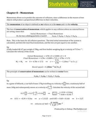 Page 11 of 11
Chapter 8 – Momentum
Momentum allows us to predict the outcome of collisions, since a difference in the masses of two
objects will produce a proportional difference in their velocities.
The momentum of an object is defined as where is the mass and is the velocity.
The law of conservation of momentum, which applies to any collision where no external forces
are acting, states that:
� = �
Or, for two colliding particles and : + = +
Note: This is the basis for all collision questions. The total initial momentum of the system is
calculated, and then the total final momentum, and the two are put equal to one another.
Eg:
A fully loaded AK-47 gun weighs 4.78kg, and fires bullets weighing 8g at a velocity of −
.
Calculate the velocity of the recoil.
� = . × + . × =
� = . + . × = . + .
�� = �� ⟹ = . + . ⟹ = −
.
.
= − . −
. .
= . −
. .
The principle of conservation of momentum can be written in vector form:
+ = +
Eg:
In a game of billiards, a cue ball of mass 170g travelling at a velocity of [ ] hits a stationary ball of
mass 160g and subsequently moves at a velocity of [
−
]. Calculate the velocity of the second ball.
. [ ] = . [
−
] + . [ ] ⟹ [
.
.
] = [
− . + .
. + .
]
⟹ . = − . + . ⟹ = . . = . + . ⟹ = .
⟹ = [
.
.
] −
Produced by A. Clohesy; TheChalkface.net
16/06/2013
 