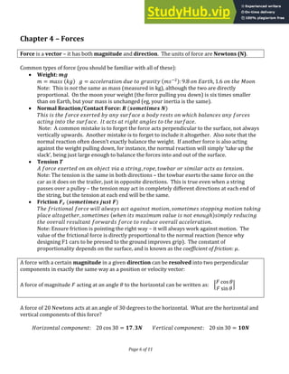 Page 6 of 11
Chapter 4 – Forces
Force is a vector – it has both magnitude and direction. The units of force are Newtons (N).
Common types of force (you should be familiar with all of these):
 Weight:
= = −
: . ℎ, . ℎ �
Note: This is not the same as mass (measured in kg), although the two are directly
proportional. On the moon your weight (the force pulling you down) is six times smaller
than on Earth, but your mass is unchanged (eg, your inertia is the same).
 Normal Reaction/Contact Force: � �
ℎ ℎ ℎ ℎ
ℎ . ℎ ℎ .
Note: A common mistake is to forget the force acts perpendicular to the surface, not always
vertically upwards. Another mistake is to forget to include it altogether. Also note that the
normal reaction often doesn t exactly balance the weight. )f another force is also acting
against the weight pulling down, for instance, the normal reaction will simply take up the
slack , being just large enough to balance the forces into and out of the surface.
 Tension �
, , .
Note: The tension is the same in both directions – the towbar exerts the same force on the
car as it does on the trailer, just in opposite directions. This is true even when a string
passes over a pulley – the tension may act in completely different directions at each end of
the string, but the tension at each end will be the same.
 Friction � �
ℎ ,
ℎ , ℎ ℎ
ℎ .
Note: Ensure friction is pointing the right way – it will always work against motion. The
value of the frictional force is directly proportional to the normal reaction (hence why
designing F1 cars to be pressed to the ground improves grip). The constant of
proportionality depends on the surface, and is known as the coefficient of friction: �.
A force with a certain magnitude in a given direction can be resolved into two perpendicular
components in exactly the same way as a position or velocity vector:
A force of magnitude acting at an angle � to the horizontal can be written as: [
co� �
��� �
]
A force of 20 Newtons acts at an angle of 30 degrees to the horizontal. What are the horizontal and
vertical components of this force?
: co� = . � : ��� = �
 