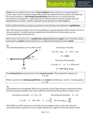 Page 7 of 11
Forces can be combined in two ways: Vector Addition where each force is represented by a
vector, these vectors are placed sequentially and the line between the start and the end represents
the overall resultant, or Resolving Perpendicularly where forces are resolved into two
perpendicular components – commonly vertical and horizontal, but may be parallel with and
perpendicular to a slope – and the resultants in each direction are added together.
If the resultant of all forces acting on a particle is zero, the forces are said to be in equilibrium.
Note: This means if an object is at rest (or travelling at a constant speed), it will remain at rest (or at
the same speed). An object may be in equilibrium vertically but not horizontally, eg a car
accelerating along a horizontal road.
When forces are known to be in equilibrium, unknown forces or angles may be found by setting
upwards forces equal to downwards forces, or rightwards and leftwards forces equal.
Eg:
Given that the particle is at rest, find and . :
��� = ⟹ . =
� = �
ℎ :
co� = ⟹ = co�
� = . � . .
The frictional force is proportional to the normal reaction. This inequality is always true:
� �
Where a particle is in limiting equilibrium or in motion, the following – stricter – formula applies:
� = �
Eg:
A horizontal force of magnitude 20N acts on a particle of mass 5kg resting on a horizontal surface.
Find the minimum possible value of the coefficient of friction for the particle to remain at rest.
: = = ℎ : � =
� � ⟹ � ⟹ � ℎ � =
Note: While � is often less than 1, it can take any non-negative value. In fact, the value of �
necessary to keep a particle at rest on a slope inclined at an angle of � to the horizontal is �a� �.
 