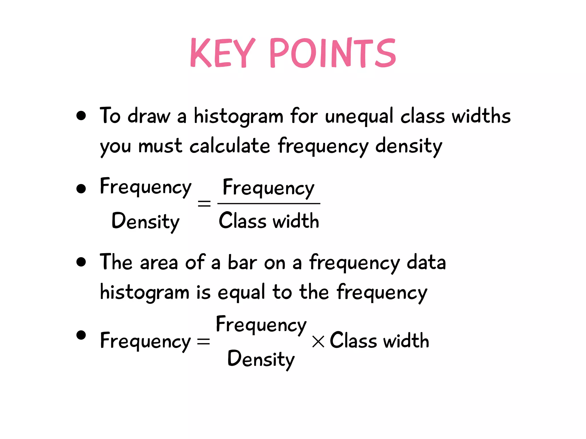 KEY POINTS
• To draw a histogram for unequal class widths
you must calculate frequency density
•
• The area of a bar on a frequency data
histogram is equal to the frequency
•
Frequency
Density
=
Frequency
Class width
Frequency =
Frequency
Density
× Class width
 