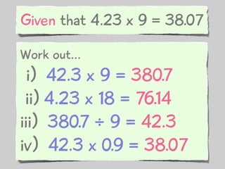 Given that 4.23 x 9 = 38.07

Work out...
  i) 42.3 x 9 = 380.7
 ii) 4.23 x 18 = 76.14
iii) 380.7 ÷ 9 = 42.3
iv) 42.3 x 0.9 = 38.07
 