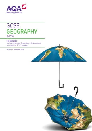 GCSE
GEOGRAPHY
(8035)
Specification
For teaching from September 2016 onwards
For exams in 2018 onwards
Version 1.0 16 February 2016
Copyright © 2016 AQA and its licensors. All rights reserved.
AQA retains the copyright on all its publications, including the specifications. However, schools and colleges registered with AQA are permitted to copy
material from this specification for their own internal use.
AQA Education (AQA) is a registered charity (number 1073334) and a company limited by guarantee registered in England and Wales (company number
3644723). Our registered address is AQA, Devas Street, Manchester M15 6EX.
aqa.org.uk
G00573
Get help and support
Visit our website for information, guidance, support and resources at aqa.org.uk/subjects/8035
You can talk directly to the geography subject team
E: geography@aqa.org.uk
T: 01483 477 791
 