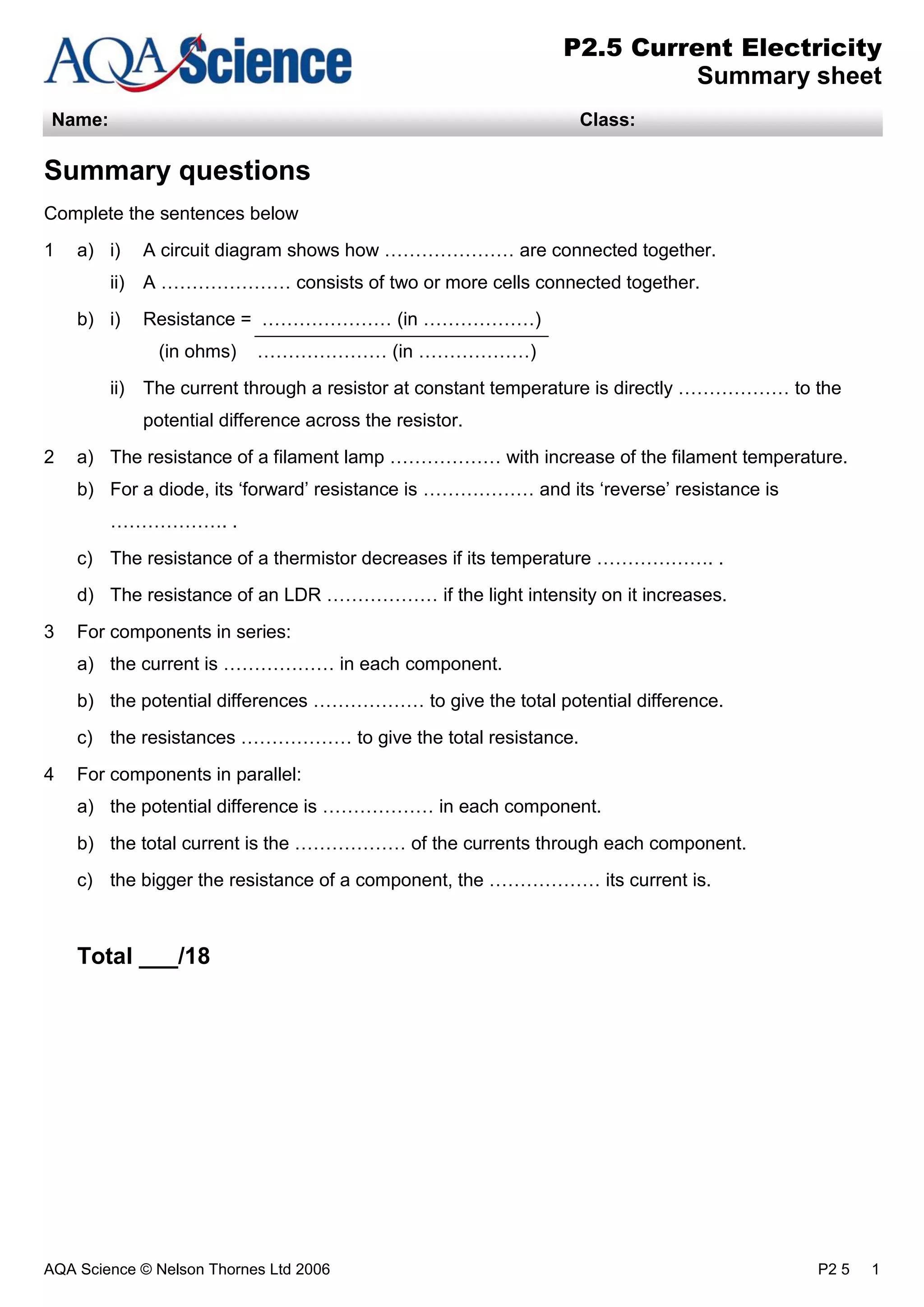 AQA Science © Nelson Thornes Ltd 2006 P2 5 1
P2.5 Current Electricity
Summary sheet
Name: Class:
Summary questions
Complete the sentences below
1 a) i) A circuit diagram shows how ………………… are connected together.
ii) A ………………… consists of two or more cells connected together.
b) i) Resistance = ………………… (in ………………)
(in ohms) ………………… (in ………………)
ii) The current through a resistor at constant temperature is directly ……………… to the
potential difference across the resistor.
2 a) The resistance of a filament lamp ……………… with increase of the filament temperature.
b) For a diode, its ‘forward’ resistance is ……………… and its ‘reverse’ resistance is
………………. .
c) The resistance of a thermistor decreases if its temperature ………………. .
d) The resistance of an LDR ……………… if the light intensity on it increases.
3 For components in series:
a) the current is ……………… in each component.
b) the potential differences ……………… to give the total potential difference.
c) the resistances ……………… to give the total resistance.
4 For components in parallel:
a) the potential difference is ……………… in each component.
b) the total current is the ……………… of the currents through each component.
c) the bigger the resistance of a component, the ……………… its current is.
Total ___/18
 