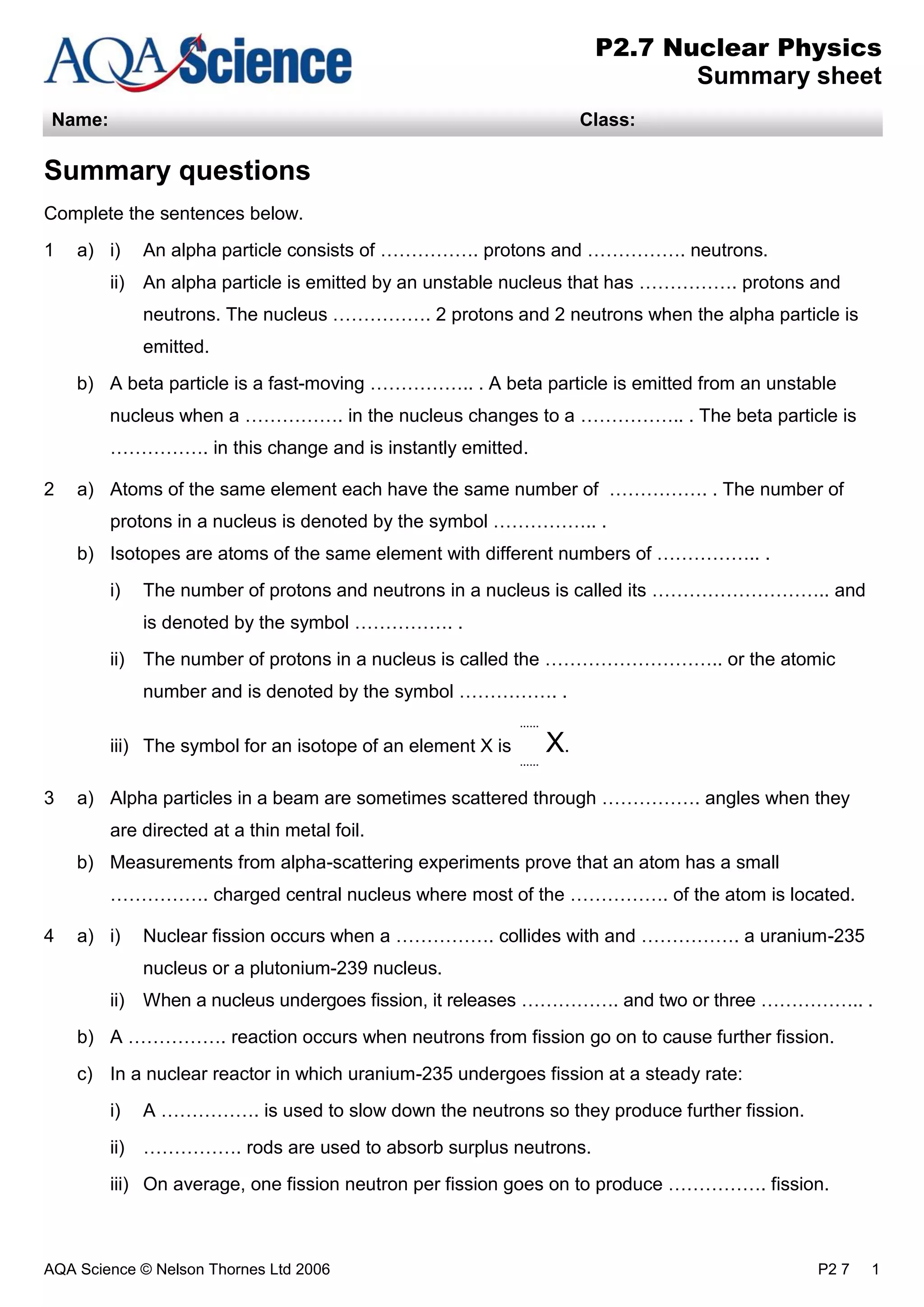 AQA Science © Nelson Thornes Ltd 2006 P2 7 1
P2.7 Nuclear Physics
Summary sheet
Name: Class:
Summary questions
Complete the sentences below.
1 a) i) An alpha particle consists of ……………. protons and ……………. neutrons.
ii) An alpha particle is emitted by an unstable nucleus that has ……………. protons and
neutrons. The nucleus ……………. 2 protons and 2 neutrons when the alpha particle is
emitted.
b) A beta particle is a fast-moving …………….. . A beta particle is emitted from an unstable
nucleus when a ……………. in the nucleus changes to a …………….. . The beta particle is
……………. in this change and is instantly emitted.
2 a) Atoms of the same element each have the same number of ……………. . The number of
protons in a nucleus is denoted by the symbol …………….. .
b) Isotopes are atoms of the same element with different numbers of …………….. .
i) The number of protons and neutrons in a nucleus is called its ……………………….. and
is denoted by the symbol ……………. .
ii) The number of protons in a nucleus is called the ……………………….. or the atomic
number and is denoted by the symbol ……………. .
iii) The symbol for an isotope of an element X is
......
......
X.
3 a) Alpha particles in a beam are sometimes scattered through ……………. angles when they
are directed at a thin metal foil.
b) Measurements from alpha-scattering experiments prove that an atom has a small
……………. charged central nucleus where most of the ……………. of the atom is located.
4 a) i) Nuclear fission occurs when a ……………. collides with and ……………. a uranium-235
nucleus or a plutonium-239 nucleus.
ii) When a nucleus undergoes fission, it releases ……………. and two or three …………….. .
b) A ……………. reaction occurs when neutrons from fission go on to cause further fission.
c) In a nuclear reactor in which uranium-235 undergoes fission at a steady rate:
i) A ……………. is used to slow down the neutrons so they produce further fission.
ii) ……………. rods are used to absorb surplus neutrons.
iii) On average, one fission neutron per fission goes on to produce ……………. fission.
 