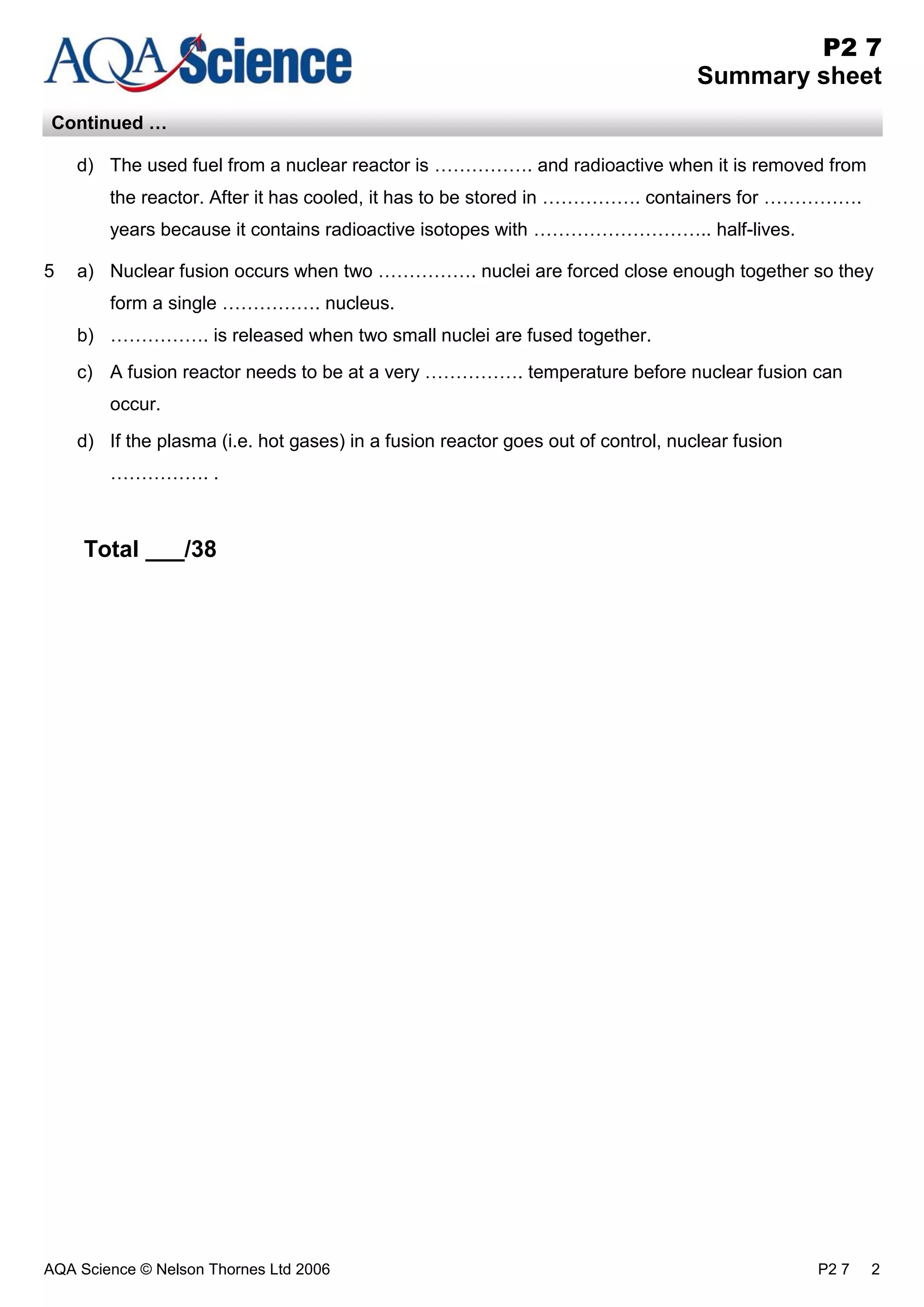 AQA Science © Nelson Thornes Ltd 2006 P2 7 2
P2 7
Summary sheet
Continued …
d) The used fuel from a nuclear reactor is ……………. and radioactive when it is removed from
the reactor. After it has cooled, it has to be stored in ……………. containers for …………….
years because it contains radioactive isotopes with ……………………….. half-lives.
5 a) Nuclear fusion occurs when two ……………. nuclei are forced close enough together so they
form a single ……………. nucleus.
b) ……………. is released when two small nuclei are fused together.
c) A fusion reactor needs to be at a very ……………. temperature before nuclear fusion can
occur.
d) If the plasma (i.e. hot gases) in a fusion reactor goes out of control, nuclear fusion
……………. .
Total ___/38
 