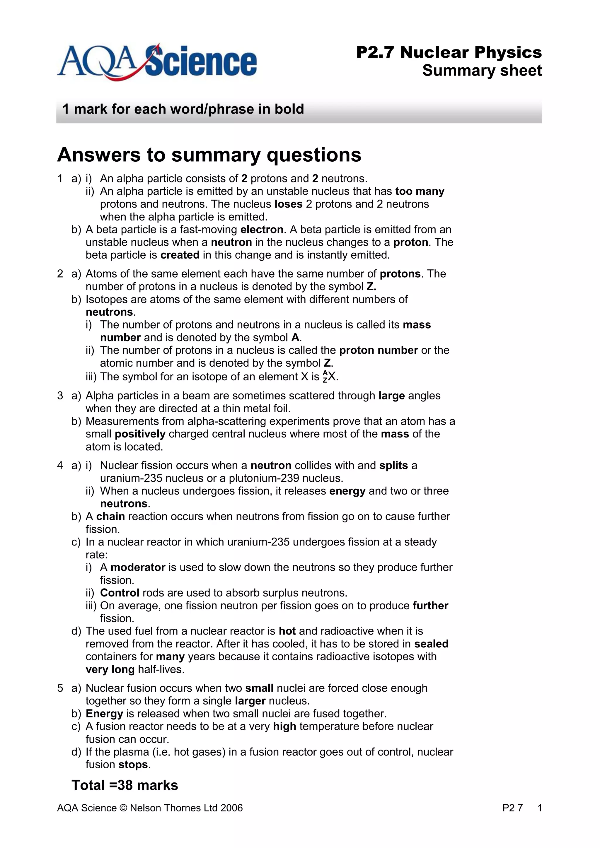 AQA Science © Nelson Thornes Ltd 2006 P2 7 1
P2.7 Nuclear Physics
Summary sheet
1 mark for each word/phrase in bold
Answers to summary questions
1 a) i) An alpha particle consists of 2 protons and 2 neutrons.
ii) An alpha particle is emitted by an unstable nucleus that has too many
protons and neutrons. The nucleus loses 2 protons and 2 neutrons
when the alpha particle is emitted.
b) A beta particle is a fast-moving electron. A beta particle is emitted from an
unstable nucleus when a neutron in the nucleus changes to a proton. The
beta particle is created in this change and is instantly emitted.
2 a) Atoms of the same element each have the same number of protons. The
number of protons in a nucleus is denoted by the symbol Z.
b) Isotopes are atoms of the same element with different numbers of
neutrons.
i) The number of protons and neutrons in a nucleus is called its mass
number and is denoted by the symbol A.
ii) The number of protons in a nucleus is called the proton number or the
atomic number and is denoted by the symbol Z.
iii) The symbol for an isotope of an element X is A
X.
3 a) Alpha particles in a beam are sometimes scattered through large angles
when they are directed at a thin metal foil.
b) Measurements from alpha-scattering experiments prove that an atom has a
small positively charged central nucleus where most of the mass of the
atom is located.
4 a) i) Nuclear fission occurs when a neutron collides with and splits a
uranium-235 nucleus or a plutonium-239 nucleus.
ii) When a nucleus undergoes fission, it releases energy and two or three
neutrons.
b) A chain reaction occurs when neutrons from fission go on to cause further
fission.
c) In a nuclear reactor in which uranium-235 undergoes fission at a steady
rate:
i) A moderator is used to slow down the neutrons so they produce further
fission.
ii) Control rods are used to absorb surplus neutrons.
iii) On average, one fission neutron per fission goes on to produce further
fission.
d) The used fuel from a nuclear reactor is hot and radioactive when it is
removed from the reactor. After it has cooled, it has to be stored in sealed
containers for many years because it contains radioactive isotopes with
very long half-lives.
5 a) Nuclear fusion occurs when two small nuclei are forced close enough
together so they form a single larger nucleus.
b) Energy is released when two small nuclei are fused together.
c) A fusion reactor needs to be at a very high temperature before nuclear
fusion can occur.
d) If the plasma (i.e. hot gases) in a fusion reactor goes out of control, nuclear
fusion stops.
Total =38 marks
Z
 