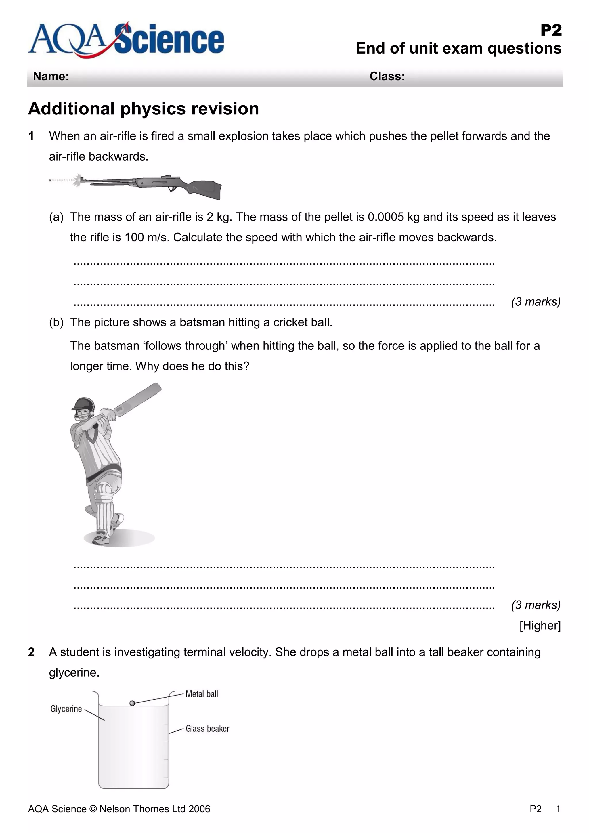 AQA Science © Nelson Thornes Ltd 2006 P2 1
P2
End of unit exam questions
Name: Class:
Additional physics revision
1 When an air-rifle is fired a small explosion takes place which pushes the pellet forwards and the
air-rifle backwards.
(a) The mass of an air-rifle is 2 kg. The mass of the pellet is 0.0005 kg and its speed as it leaves
the rifle is 100 m/s. Calculate the speed with which the air-rifle moves backwards.
...............................................................................................................................
...............................................................................................................................
............................................................................................................................... (3 marks)
(b) The picture shows a batsman hitting a cricket ball.
The batsman ‘follows through’ when hitting the ball, so the force is applied to the ball for a
longer time. Why does he do this?
...............................................................................................................................
...............................................................................................................................
............................................................................................................................... (3 marks)
[Higher]
2 A student is investigating terminal velocity. She drops a metal ball into a tall beaker containing
glycerine.
 
