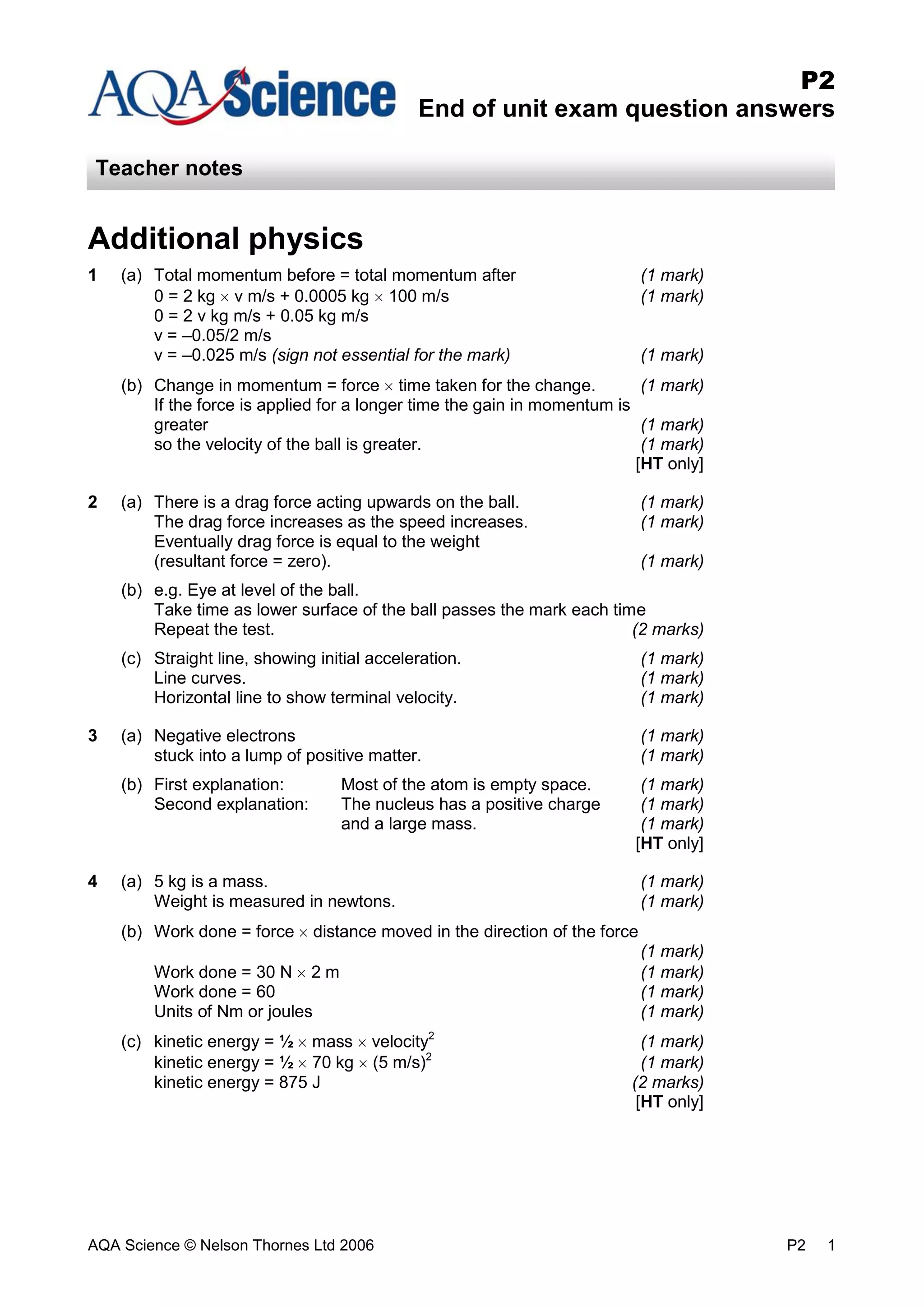 AQA Science © Nelson Thornes Ltd 2006 P2 1
P2
End of unit exam question answers
Teacher notes
Additional physics
1 (a) Total momentum before = total momentum after (1 mark)
0 = 2 kg v m/s + 0.0005 kg 100 m/s (1 mark)
0 = 2 v kg m/s + 0.05 kg m/s
v = –0.05/2 m/s
v = –0.025 m/s (sign not essential for the mark) (1 mark)
(b) Change in momentum = force time taken for the change. (1 mark)
If the force is applied for a longer time the gain in momentum is
greater (1 mark)
so the velocity of the ball is greater. (1 mark)
[HT only]
2 (a) There is a drag force acting upwards on the ball. (1 mark)
The drag force increases as the speed increases. (1 mark)
Eventually drag force is equal to the weight
(resultant force = zero). (1 mark)
(b) e.g. Eye at level of the ball.
Take time as lower surface of the ball passes the mark each time
Repeat the test. (2 marks)
(c) Straight line, showing initial acceleration. (1 mark)
Line curves. (1 mark)
Horizontal line to show terminal velocity. (1 mark)
3 (a) Negative electrons (1 mark)
stuck into a lump of positive matter. (1 mark)
(b) First explanation: Most of the atom is empty space. (1 mark)
Second explanation: The nucleus has a positive charge (1 mark)
and a large mass. (1 mark)
[HT only]
4 (a) 5 kg is a mass. (1 mark)
Weight is measured in newtons. (1 mark)
(b) Work done = force distance moved in the direction of the force
(1 mark)
Work done = 30 N 2 m (1 mark)
Work done = 60 (1 mark)
Units of Nm or joules (1 mark)
(c) kinetic energy = ½ mass velocity2
(1 mark)
kinetic energy = ½ 70 kg (5 m/s)2
(1 mark)
kinetic energy = 875 J (2 marks)
[HT only]
 