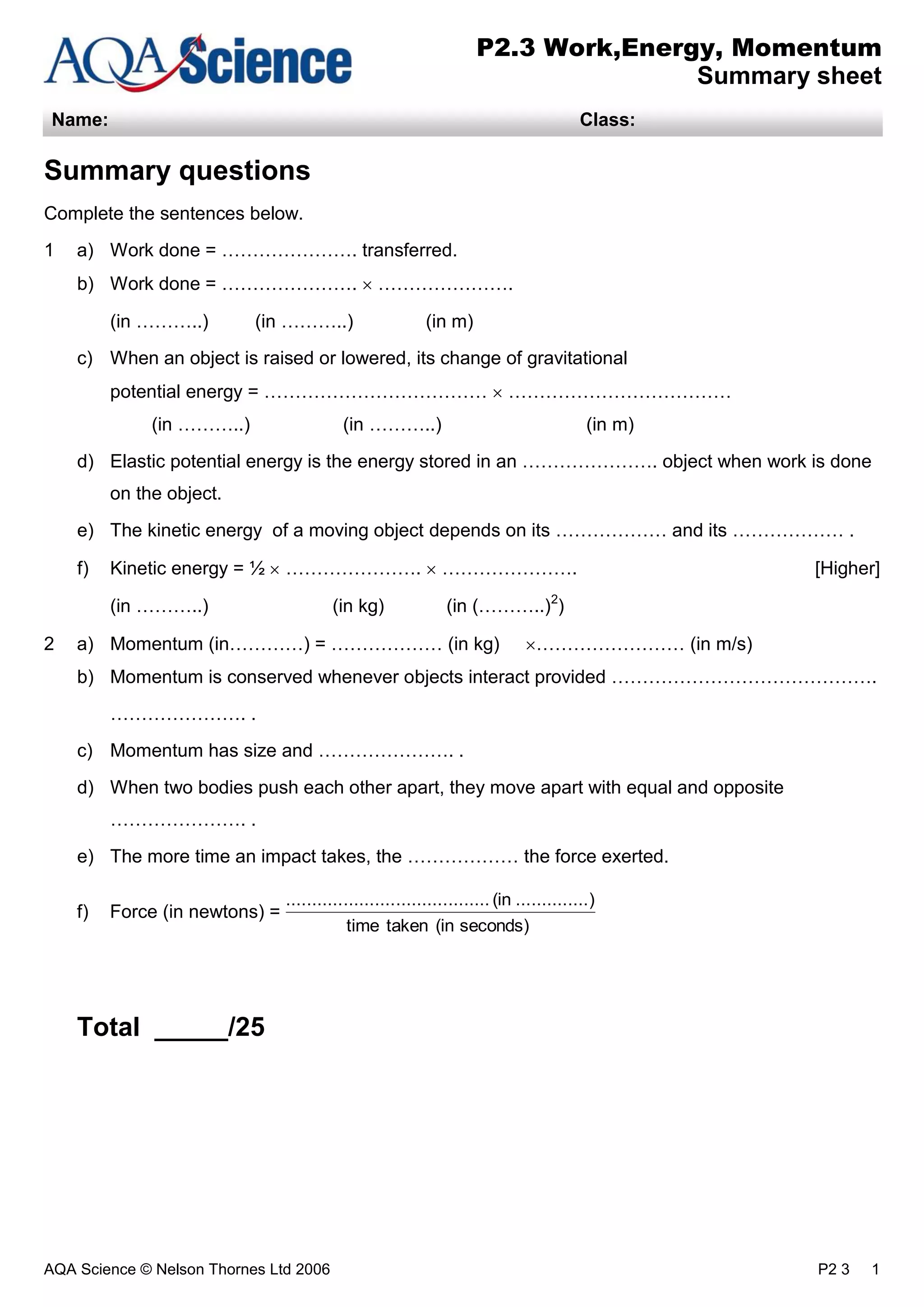 AQA Science © Nelson Thornes Ltd 2006 P2 3 1
P2.3 Work,Energy, Momentum
Summary sheet
Name: Class:
Summary questions
Complete the sentences below.
1 a) Work done = …………………. transferred.
b) Work done = …………………. ………………….
(in ………..) (in ………..) (in m)
c) When an object is raised or lowered, its change of gravitational
potential energy = ……………………………… ………………………………
(in ………..) (in ………..) (in m)
d) Elastic potential energy is the energy stored in an …………………. object when work is done
on the object.
e) The kinetic energy of a moving object depends on its ……………… and its ……………… .
f) Kinetic energy = ½ …………………. …………………. [Higher]
(in ………..) (in kg) (in (………..)2
)
2 a) Momentum (in…………) = ……………… (in kg) …………………… (in m/s)
b) Momentum is conserved whenever objects interact provided …………………………………….
…………………. .
c) Momentum has size and …………………. .
d) When two bodies push each other apart, they move apart with equal and opposite
…………………. .
e) The more time an impact takes, the ……………… the force exerted.
f) Force (in newtons) =
Total _____/25
seconds)(intakentime
)..............(in.......................................
 