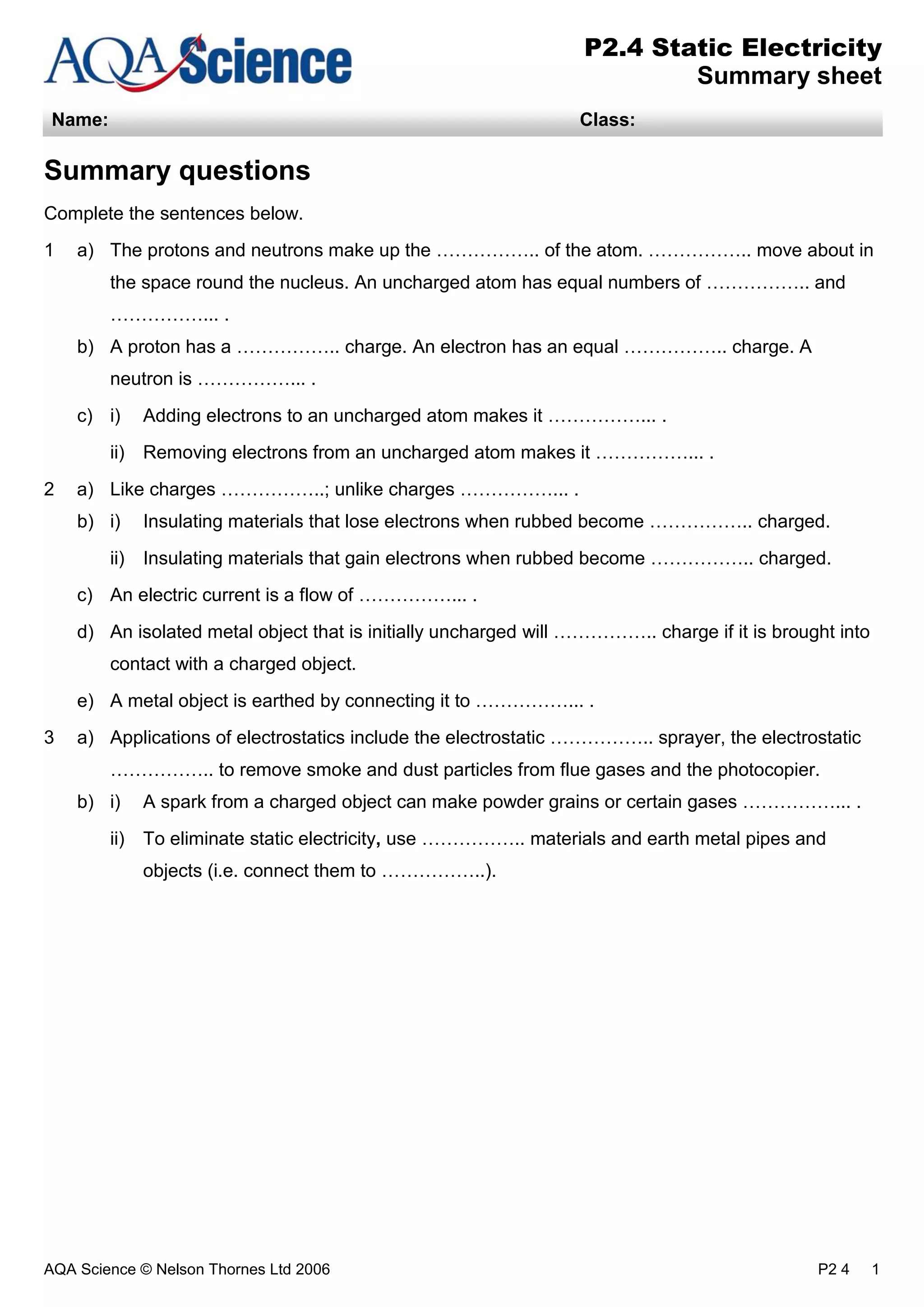 AQA Science © Nelson Thornes Ltd 2006 P2 4 1
P2.4 Static Electricity
Summary sheet
Name: Class:
Summary questions
Complete the sentences below.
1 a) The protons and neutrons make up the …………….. of the atom. …………….. move about in
the space round the nucleus. An uncharged atom has equal numbers of …………….. and
……………... .
b) A proton has a …………….. charge. An electron has an equal …………….. charge. A
neutron is ……………... .
c) i) Adding electrons to an uncharged atom makes it ……………... .
ii) Removing electrons from an uncharged atom makes it ……………... .
2 a) Like charges ……………..; unlike charges ……………... .
b) i) Insulating materials that lose electrons when rubbed become …………….. charged.
ii) Insulating materials that gain electrons when rubbed become …………….. charged.
c) An electric current is a flow of ……………... .
d) An isolated metal object that is initially uncharged will …………….. charge if it is brought into
contact with a charged object.
e) A metal object is earthed by connecting it to ……………... .
3 a) Applications of electrostatics include the electrostatic …………….. sprayer, the electrostatic
…………….. to remove smoke and dust particles from flue gases and the photocopier.
b) i) A spark from a charged object can make powder grains or certain gases ……………... .
ii) To eliminate static electricity, use …………….. materials and earth metal pipes and
objects (i.e. connect them to ……………..).
 