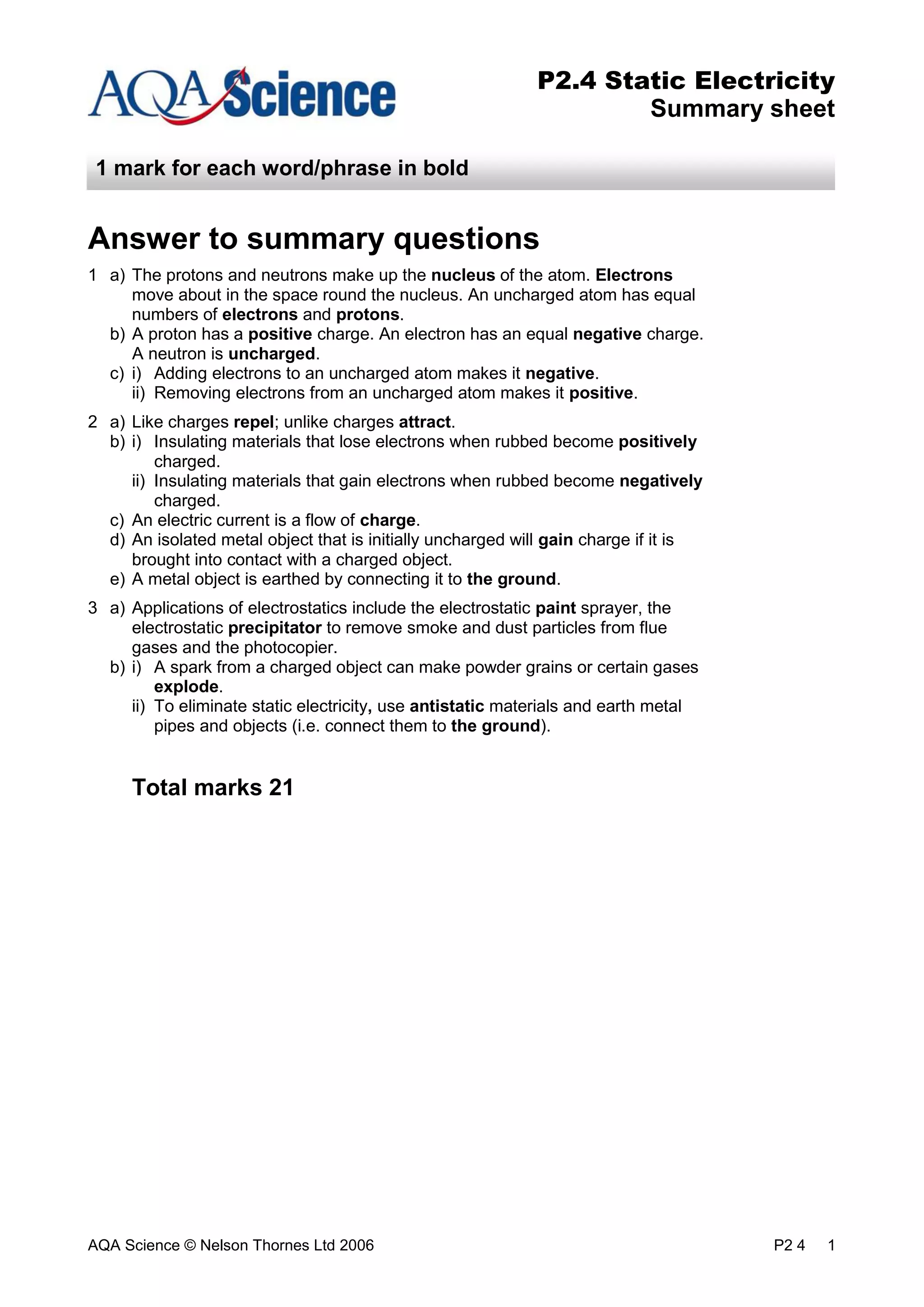 AQA Science © Nelson Thornes Ltd 2006 P2 4 1
P2.4 Static Electricity
Summary sheet
1 mark for each word/phrase in bold
Answer to summary questions
1 a) The protons and neutrons make up the nucleus of the atom. Electrons
move about in the space round the nucleus. An uncharged atom has equal
numbers of electrons and protons.
b) A proton has a positive charge. An electron has an equal negative charge.
A neutron is uncharged.
c) i) Adding electrons to an uncharged atom makes it negative.
ii) Removing electrons from an uncharged atom makes it positive.
2 a) Like charges repel; unlike charges attract.
b) i) Insulating materials that lose electrons when rubbed become positively
charged.
ii) Insulating materials that gain electrons when rubbed become negatively
charged.
c) An electric current is a flow of charge.
d) An isolated metal object that is initially uncharged will gain charge if it is
brought into contact with a charged object.
e) A metal object is earthed by connecting it to the ground.
3 a) Applications of electrostatics include the electrostatic paint sprayer, the
electrostatic precipitator to remove smoke and dust particles from flue
gases and the photocopier.
b) i) A spark from a charged object can make powder grains or certain gases
explode.
ii) To eliminate static electricity, use antistatic materials and earth metal
pipes and objects (i.e. connect them to the ground).
Total marks 21
 