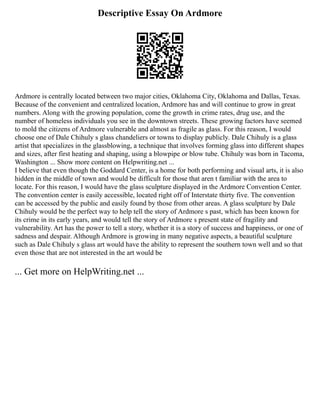 Descriptive Essay On Ardmore
Ardmore is centrally located between two major cities, Oklahoma City, Oklahoma and Dallas, Texas.
Because of the convenient and centralized location, Ardmore has and will continue to grow in great
numbers. Along with the growing population, come the growth in crime rates, drug use, and the
number of homeless individuals you see in the downtown streets. These growing factors have seemed
to mold the citizens of Ardmore vulnerable and almost as fragile as glass. For this reason, I would
choose one of Dale Chihuly s glass chandeliers or towns to display publicly. Dale Chihuly is a glass
artist that specializes in the glassblowing, a technique that involves forming glass into different shapes
and sizes, after first heating and shaping, using a blowpipe or blow tube. Chihuly was born in Tacoma,
Washington ... Show more content on Helpwriting.net ...
I believe that even though the Goddard Center, is a home for both performing and visual arts, it is also
hidden in the middle of town and would be difficult for those that aren t familiar with the area to
locate. For this reason, I would have the glass sculpture displayed in the Ardmore Convention Center.
The convention center is easily accessible, located right off of Interstate thirty five. The convention
can be accessed by the public and easily found by those from other areas. A glass sculpture by Dale
Chihuly would be the perfect way to help tell the story of Ardmore s past, which has been known for
its crime in its early years, and would tell the story of Ardmore s present state of fragility and
vulnerability. Art has the power to tell a story, whether it is a story of success and happiness, or one of
sadness and despair. Although Ardmore is growing in many negative aspects, a beautiful sculpture
such as Dale Chihuly s glass art would have the ability to represent the southern town well and so that
even those that are not interested in the art would be
... Get more on HelpWriting.net ...
 
